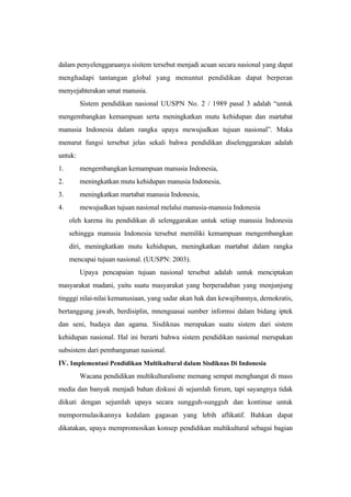 dalam penyelenggaraanya sisitem tersebut menjadi acuan secara nasional yang dapat
menghadapi tantangan global yang menuntut pendidikan dapat berperan
menyejahterakan umat manusia.
Sistem pendidikan nasional UUSPN No. 2 / 1989 pasal 3 adalah “untuk
mengembangkan kemampuan serta meningkatkan mutu kehidupan dan martabat
manusia Indonesia dalam rangka upaya mewujudkan tujuan nasional”. Maka
menurut fungsi tersebut jelas sekali bahwa pendidikan diselenggarakan adalah
untuk:
1. mengembangkan kemampuan manusia Indonesia,
2. meningkatkan mutu kehidupan manusia Indonesia,
3. meningkatkan martabat manusia Indonesia,
4. mewujudkan tujuan nasional melalui manusia-manusia Indonesia
oleh karena itu pendidikan di selenggarakan untuk setiap manusia Indonesia
sehingga manusia Indonesia tersebut memiliki kemampuan mengembangkan
diri, meningkatkan mutu kehidupan, meningkatkan martabat dalam rangka
mencapai tujuan nasional. (UUSPN: 2003).
Upaya pencapaian tujuan nasional tersebut adalah untuk menciptakan
masyarakat madani, yaitu suatu masyarakat yang berperadaban yang menjunjung
tingggi nilai-nilai kemanusiaan, yang sadar akan hak dan kewajibannya, demokratis,
bertanggung jawab, berdisiplin, mnenguasai sumber informsi dalam bidang iptek
dan seni, budaya dan agama. Sisdiknas merupakan suatu sistem dari sistem
kehidupan nasional. Hal ini berarti bahwa sistem pendidikan nasional merupakan
subsistem dari pembangunan nasional.
IV. Implementasi Pendidikan Multikultural dalam Sisdiknas Di Indonesia
Wacana pendidikan multikulturalisme memang sempat menghangat di mass
media dan banyak menjadi bahan diskusi di sejumlah forum, tapi sayangnya tidak
diikuti dengan sejumlah upaya secara sungguh-sungguh dan kontinue untuk
mempormulasikannya kedalam gagasan yang lebih aflikatif. Bahkan dapat
dikatakan, upaya mempromosikan konsep pendidikan multikultural sebagai bagian
 
