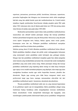 nepotisme, premanisme, perseteruan politik, kemiskinan, kekerasan, separatisme,
perusakan lingkunghan dan hilangnya rasa kemanusiaan untuk selalu menghargai
hak-hak orang lain adalah bentuk nyata dari multikulturalisme itu. Contoh konkrit
terjadinya tragedy pembunuhan besar-besaran tehadap pengikut partai PKI pada
tahun 1965, kekerasan etnis cina di Jakarta pada bulan mei 1998 dan perang antara
islam Kristen di maluku utara pada tahun 1999-2003.
Berdasarkan permasalahan seperti diatas maka pendidikan multikulturalisme
menawarkan satu altrnatif melalui penerapan strategi dan konsep pendidikan
berbasis pemanfaatan keragaman yang ada dimasyarakat. Khususnya yang ada pada
siswa seperti: keragaman etnis, budaya, bahasa ,agama, status sosial, gender,
kemampuan umur dan ras. Walaupun pendidikan multikultural merupakan
pendidikan relatif baru di dalam dunia pendidikan.
Sebelum perang dunia II boleh dikatakan pendidikan multikultural belum dikenal.
Malah pendidikan dijadikan sebagai alat politik untuk melanggengkan kekuasaan
yang memonopoli sistem pendidikan untuk kelompok atau golongan tertentu.
Dengan kata lain pendidikan multikultural meupakan gejala baru dalam pergaulan
umat manusia yang mendambakan persaman hak, termasuk hak untuk mendapatkan
pendidikan yang sama untuk semua orang. Dalam penerapan strategi dan konsep
pendidikan multikultural yang terpenting dalam strategi ini tidak hanya bertujuan
agar supaya siswa mudah memahami pelajaran yang dipelajari, akan tetapi juga akan
menigkatkan kesadaran mereka agar selalu berperilaku humanis, pluraklis dan
demokratis. Begitu juga seorang guru tidak hanya menguasai materi secra
professional tetapi juga harus mamapu meneanamkan nilai-nbilai inti dari
pendidikan multikultural sepreti : humanisme, demokratis dan pluralisme.
Wacana pendidikan multikultural salah satu isu yang mencuat kepermukan
di era globalisasi seperti saat ini mengandaikan, bahwa pendidikan sebagai ruang
tranformasi budaya hendaknya selalu mengedepankan wawasan multikultural,
bukan monokultural. Untuk memperbaiki kekurangan dan kegagalan, serta
memebongkar praktik-praktik diskriminatif dalam proses pendidikan. Sebagaimana
 