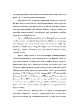 dari upaya meredam potensi konflik horisontal maupun vertikal bangsa akibat salah
paham soal SARA belum berjalan secara signifikan.
Sebagai implikasinya, upaya-upaya memperlunak kebekuan dan mencairkan
kekakuan pemikiran keagamaan dan kemanusiaan dari masing- masing agama dan
budaya belum dianggap terlalu penting untuk digiring kearah pendidikan. Mulai dari
segi materi dan metodelogi yang diajarkan disekolah, pesantren, seminar, dan
masyarakat umumnya, memiliki kencenderungan untuk mengajarkan pendidikan
agama secara parsial (kulitnya saja).
Materi pendidikan agama, misalnya, lebih terfokus pada upaya mengurusi
masalah keyakinan seorang hamba dengan tuhannya. Seakan-akan masalah surga
atau kebahagian hanya dapat diperoleh dengan cara ibadah atau aqidah saja.
Sebaliknya pendidikan agama kurang peduli dengan isu-isu umum semacam sikap
antikorupsi, wajibnya transformasi sosial, dan kepadulian terhadap sesama.
(Suharto: 2006:276).
Saat ini konsep pendidikan multikulturalisme yang berintikan penekanan
upaya internalisasi dan karakterisasi sikap toleransi terhadap perbedaan agama, ras,
suku, adat dan lain-lain dikalangan peserta didik sangat kita butuhkan. Alasannya,
kondisi situasi bangsa saat ini belum benar-benar steril dari ancaman konplik etnis
dan agama, radikalisme agama, separatisme, dan disintegrasi bangsa. Bahkan dapat
dikatakan serangkaian kerusuhan yang memakan ribuan korban tewas seperti kasus
pekalongan (1995), Tasikmalaya (1996), Rengasdengklok (1997), Sanggauledo,
Kalimantan Barat (1996 dan1997), Ambon dan Maluku sejak 1999, sampai Sampit,
Kalimantan Timur (2000) sewaktu-waktu bisa dapat terjadi jika tanpa antisipatif
secara dini, untuk itu menghadirkan konsep pendidikan multikultural merupakan
bagian dari usaha komprensif dalam mencegah dan menanggulangi konflik
bernuansa SARA.
Menurut Zakiyuddin Baidhawy (1999:123), menyatakan bahwa paradigma
pendidikan multikultural mencakup subjek-subjek tentang ketidakadilan,
kemiskinan, penindasan dan keterbelakangan kelompok-kelompok minoritas dalam
 