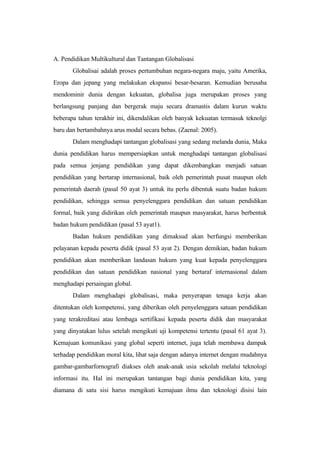 A. Pendidikan Multikultural dan Tantangan Globalisasi
Globalisai adalah proses pertumbuhan negara-negara maju, yaitu Amerika,
Eropa dan jepang yang melakukan ekspansi besar-besaran. Kemudian berusaha
mendominir dunia dengan kekuatan, globalisa juga merupakan proses yang
berlangsung panjang dan bergerak maju secara dramastis dalam kurun waktu
beberapa tahun terakhir ini, dikendalikan oleh banyak kekuatan termasuk teknolgi
baru dan bertambahnya arus modal secara bebas. (Zaenal: 2005).
Dalam menghadapi tantangan globalisasi yang sedang melanda dunia, Maka
dunia pendidikan harus mempersiapkan untuk menghadapi tantangan globalisasi
pada semua jenjang pendidikan yang dapat dikembangkan menjadi satuan
pendidikan yang bertarap internasional, baik oleh pemerintah pusat maupun oleh
pemerintah daerah (pasal 50 ayat 3) untuk itu perlu dibentuk suatu badan hukum
pendidikan, sehingga semua penyelenggara pendidikan dan satuan pendidikan
formal, baik yang didirikan oleh pemerintah maupun masyarakat, harus berbentuk
badan hukum pendidikan (pasal 53 ayat1).
Badan hukum pendidikan yang dimaksud akan berfungsi memberikan
pelayanan kepada peserta didik (pasal 53 ayat 2). Dengan demikian, badan hukum
pendidikan akan memberikan landasan hukum yang kuat kepada penyelenggara
pendidikan dan satuan pendidikan nasional yang bertaraf internasional dalam
menghadapi persaingan global.
Dalam menghadapi globalisasi, maka penyerapan tenaga kerja akan
ditentukan oleh kompetensi, yang diberikan oleh penyelenggara satuan pendidikan
yang terakreditasi atau lembaga sertifikasi kepada peserta didik dan masyarakat
yang dinyatakan lulus setelah mengikuti uji kompetensi tertentu (pasal 61 ayat 3).
Kemajuan komunikasi yang global seperti internet, juga telah membawa dampak
terhadap pendidikan moral kita, lihat saja dengan adanya internet dengan mudahnya
gambar-gambarfornografi diakses oleh anak-anak usia sekolah melalui teknologi
informasi itu. Hal ini merupakan tantangan bagi dunia pendidikan kita, yang
diamana di satu sisi harus mengikuti kemajuan ilmu dan teknologi disisi lain
 