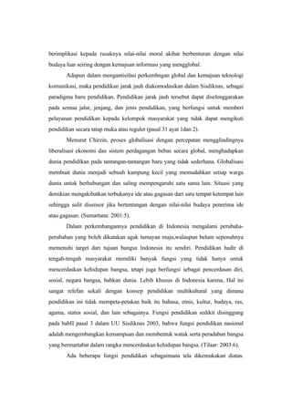 berimplikasi kepada rusaknya nilai-nilai moral akibat berbenturan dengan nilai
budaya luar seiring dengan kemajuan informasi yang mengglobal.
Adapun dalam mengantisifasi perkembngan global dan kemajuan teknologi
komunikasi, maka pendidikan jarak jauh diakomodasikan dalam Sisdiknas, sebagai
paradigma baru pendidikan. Pendidikan jarak jauh tersebut dapat diselenggarakan
pada semua jalur, jenjang, dan jenis pendidikan, yang berfungsi untuk memberi
pelayanan pendidikan kepada kelompok masyarakat yang tidak dapat mengikuti
pendidikan secara tatap muka atau reguler (pasal 31 ayat 1dan 2).
Menurut Chirzin, proses globalisasi dengan percepatan mengglindingnya
liberalisasi ekonomi dan sistem perdagangan bebas secara global, menghadapkan
dunia pendidikan pada tantangan-tantangan baru yang tidak sederhana. Globalisasi
membuat dunia menjadi sebuah kampung kecil yang memudahkan setiap warga
dunia untuk berhubungan dan saling mempengaruhi satu sama lain. Situasi yang
demikian mengakibatkan terbukanya ide atau gagasan dari satu tempat ketempat lain
sehingga sulit disensor jika bertentangan dengan nilai-nilai budaya penerima ide
atau gagasan. (Sumartana: 2001:5).
Dalam perkembangannya pendidikan di Indonesia mengalami perubaha-
perubahan yang boleh dikatakan agak lumayan maju,walaupun belum sepenuhnya
memenuhi target dari tujuan bangsa Indonesia itu sendiri. Pendidikan hadir di
tengah-tengah masyarakat memiliki banyak fungsi yang tidak hanya untuk
mencerdaskan kehidupan bangsa, tetapi juga berfungsi sebagai pencerdasan diri,
sosial, negara bangsa, bahkan dunia. Lebih khusus di Indonesia karena, Hal ini
sangat relefan sekali dengan konsep pendidikan multikultural yang dimana
pendidikan ini tidak mempeta-petakan baik itu bahasa, etnis, kultur, budaya, ras,
agama, status sosial, dan lain sebagainya. Fungsi pendidikan sedikit disinggung
pada babII pasal 3 dalam UU Sisdiknas 2003, bahwa fungsi pendidikan nasional
adalah mengembangkan kemampuan dan membentuk watak serta peradaban bangsa
yang bermartabat dalam rangka mencerdaskan kehidupan bangsa. (Tilaar: 2003:6).
Ada beberapa fungsi pendidikan sebagaimana tela dikemukakan diatas.
 