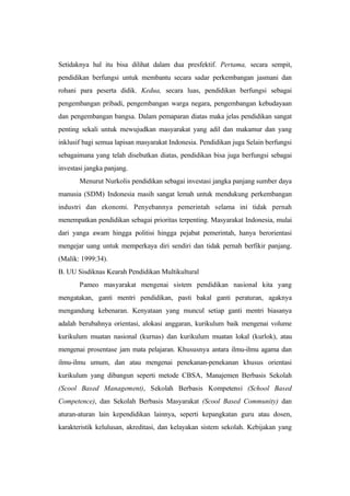 Setidaknya hal itu bisa dilihat dalam dua presfektif. Pertama, secara sempit,
pendidikan berfungsi untuk membantu secara sadar perkembangan jasmani dan
rohani para peserta didik. Kedua, secara luas, pendidikan berfungsi sebagai
pengembangan pribadi, pengembangan warga negara, pengembangan kebudayaan
dan pengembangan bangsa. Dalam pemaparan diatas maka jelas pendidikan sangat
penting sekali untuk mewujudkan masyarakat yang adil dan makamur dan yang
inklusif bagi semua lapisan masyarakat Indonesia. Pendidikan juga Selain berfungsi
sebagaimana yang telah disebutkan diatas, pendidikan bisa juga berfungsi sebagai
investasi jangka panjang.
Menurut Nurkolis pendidikan sebagai investasi jangka panjang sumber daya
manusia (SDM) Indonesia masih sangat lemah untuk mendukung perkembangan
industri dan ekonomi. Penyebannya pemerintah selama ini tidak pernah
menempatkan pendidikan sebagai prioritas terpenting. Masyarakat Indonesia, mulai
dari yanga awam hingga politisi hingga pejabat pemerintah, hanya berorientasi
mengejar uang untuk memperkaya diri sendiri dan tidak pernah berfikir panjang.
(Malik: 1999:34).
B. UU Sisdiknas Kearah Pendidikan Multikultural
Pameo masyarakat mengenai sistem pendidikan nasional kita yang
mengatakan, ganti mentri pendidikan, pasti bakal ganti peraturan, agaknya
mengandung kebenaran. Kenyataan yang muncul setiap ganti mentri biasanya
adalah berubahnya orientasi, alokasi anggaran, kurikulum baik mengenai volume
kurikulum muatan nasional (kurnas) dan kurikulum muatan lokal (kurlok), atau
mengenai prosentase jam mata pelajaran. Khususnya antara ilmu-ilmu agama dan
ilmu-ilmu umum, dan atau mengenai penekanan-penekanan khusus orientasi
kurikulum yang dibangun seperti metode CBSA, Manajemen Berbasis Sekolah
(Scool Based Management), Sekolah Berbasis Kompetensi (School Based
Competence), dan Sekolah Berbasis Masyarakat (Scool Based Community) dan
aturan-aturan lain kependidikan lainnya, seperti kepangkatan guru atau dosen,
karakteristik kelulusan, akreditasi, dan kelayakan sistem sekolah. Kebijakan yang
 