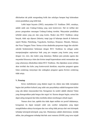 dikeluarkan tak pelak mengundang kritik dan sekaligus harapan bagi keberadaan
sistem pendidikan yang lebih baik.
Lebih lanjut Suyanto (2002), menyatakan UU Sisdiknas 2003, misalnya,
adalah salah satu Undang-Undang yang sarat kontroversi. Hal ini terlihat dari
proses pengesahan rancangan Undang-Undang tersebut. Masyarakat pendidikan
terbelah antara yang pro dan yang kontra. Reaksi atas RUU Sisdiknas cukup
banyak, tidak saja dipusat (Jakarta), tetapi juga di beberapa daerah di Indonesia
seperti Medan, Palembang, Yogyakarta, Surabaya, Denpasar, Manado, Makasar,
dan Nusa Tenggara Timur. Semua sivitas akademika perguruan tinggi dan sekolah-
sekolah berdemontrasi berkenaan dengan RUU Sisdiknas itu sebagai usaha
memperjuangkan aspirasinya baik yang pro maupun yang kontra yang sesuai
dengan visi, misi, dan tradisi yang dianutnya. Bahkan para pemuka agama dan
mayarakat khususnya islam dan kristen tampil kepermukaan untuk menuarakan apa
yang seharusnya dikukuhkan dalam RUU Sisdiknas. Jika dipetakan secara terbuka
akan tersibak dua kubu yang kontroversial demikian, mayoritas penganut agama
Islam cenderung menyetujui dan sedangkan penganut agama Kristen cenderung
tidak setuju.
V. Penutup
Krisis multidimensi yang dialami negeri ini, diakui atau tidak merupakan
bagian dari problem kultural yang salah satu penyebabnya adalah keragaman kultur
yang ada dalam masyasarakat kita. Keragaman itu sendiri adalah rahamat Tuhan
yang dianugerahkan pada bangsa dan negeri ini. Karena dengan begitu, semua kita
dapat saling mengenal dan bahu membahu dalam membangun sebuah negeri.
Namun disisi lain, apabila kita tidak dapat melihat sisi positif didalamnya,
keragaman itu dapat menjadi salah satu sumber malapetaka yang dapat
mengakibatkan adanya kecurigaan dan rasa saling tidak percaya dari satu kelompok
terhadap kelompok-kelompok yang lain. Diantaranya adalah diskriminasi, ketidak
adilan, dan pelanggaran terhadap hak-hak azasi manusia (HAM) yang terus terjadi
 