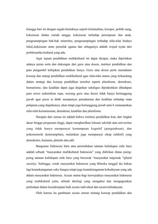 hiangga hari ini dengan segala bentuknya seperti kriminalitas, korupsi, politik uang,
kekerasan dalam rumah tangga, kekerasan terhadap perempuan dan anak,
pengesampingan hak-hak minoritas, pengesampingan terhadap nilai-nilai budaya
lokal,,kekerasan antar pemeluk agama dan sebagainya adalah wujud nyata dari
problematika kultural yang ada.
Agar tujuan pendidikan multikultural ini dapat dicapai, maka diperlukan
adanya peran serta dan dukungan dari guru atau dosen, institusi pendidikan dan
para pengambil kebijakan pendidikan lainya. Guru atau dosen perlu memahami
konsep dan stategi pendidikan multikultural agar nilai-nilai utama yang terkandung
dalam strategi dan konsep pendidikan tersebut seperti pluralisme, demokrasi,
humanisme, dan keadilan dapat juga diajarkan sekaligus dipraktekkan dihadapan
para siswa sedemikian rupa, seorang guru atau dosen tidak hanya bertanggung
jawab agar peser ta didik mempunyai pemahaman dan keahlian terhadap mata
pelajaran yang diajarkanya, akan tetapi juga bertanggung jawab untu k menanamkan
nilai-nilai kemanusiaan, demokrasi, keadilan dan pluralisme.
Harapan dari semua ini adalah bahwa institusi pendidikan kita, dari tingkat
dasar hingga perguruan tinggi, dapat menghasilkan lulusan sekolah atau universitas
yang tidak hanya mempunyai kemampuan kognitif (pengetahuan), dan
psikomotorik (keterampilan), melainkan juga mempunyai sikap (afektif) yang
demokratis, humanis, pluralis dan adil.
Bangunan Indonesia baru atau perombakan tatanan kehidupan orde baru
adalah sebuah “masyarakat multikultural Indonesia” yang didirikan diatas puing-
puing tatanan kehidupan orde baru yang bercorak “masyarakat majemuk ”(plural
society). Sehingga, corak masyarakat Indonesia yang bhineka tunggal ika bukan
lagi keanekaragaman suku bangsa tetapi juga keanekaragaman kebudayaan yang ada
dalam masyarakat Indonesia. Acuan utama bagi terwujudnya masyarakat Indonesia
yang multikutural yaitu, sebuah ideologi yang mengakui dan mengagumkan
perbedaan dalam kesederajatan baik secara individual dan secara kebudayaan.
Oleh karena itu gambaran secara umum tentang konsep pendidikan dan
 