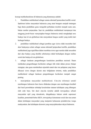 konsep multikulturalisme di Indonesia yang diantaranya adalah:
1. Pendidikan multikultural sebagai sarana alternatif pemecahan konflik sosial.
Spektrum kultur masyarakat Indonesia yang amat beragam menjadi tantangan
bagi dunia pendidikan guna mengolah perbedaan tersebut menjadi suatu aset,
bukan sumber perpecahan. Saat ini, pendidikan multikultural mempunyai dua
tanggung jawab besar: menyaiapkan bangsa Indonesia untuk menghadapi arus
budaya luar di era globalisasi dan menyatukan bangsa sendiri yang terdiri dari
berbagai budaya.
2. pendidikan multikultural sebagai pembina agar sisiwa tidak tercerabut dari
akar budayanya selain sebagai sarana alternatif perpecahan konflik, pendidikan
multikultural juga signiifikan dalam membina siswa agar mereka tidak tercerabut
dari akar budaya yang dimiliki sebelumnya tatkal berhadapan dengan realitas
sosial dan budaya di era globalisasi.
3. sebagai landasan pengembangan kurukulum penidikan nasional. Daam
melakukan pengembangan kurikulum sebagai titik tolak dalam proses belajar
mengajar, atau guna memberikan sejumlah materi dan isiu pelajaran yang harus
dikuasai siswa dengan ukuran atau tinfgakatan tertentu, maka pendidikan
multikultural sebagai landasan pengembangan kurikulum menjadi sangat
penting.
4. menciptakan masyarakat multikultrural. Cita-cita reformasi untukl
membangun Indonesia baru harus dilakukan dengan cara membangun kembali
dari hasil perombakan terhadap keseluruhan tatanan kehidupan yang dibangun
oleh orde baru. Inti dasri cita-cita tersebut adalah terwujudnya sebuah
masyarakat sipil yang demokratis, ditegakkanya hukum untuk supremasi
keadilan, pemerintah bebas KKN, terwujudnya keteraturan sosial dan rasa aman
dalam kehidupan masyarakat yang menjamin kelancaran produktivitas warga
madsyarakat, dan kehidupan ekonomi yang menyejahterakan rakyat Indonesia.
 