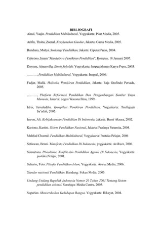 BIBLIOGRAFI
Ainul, Yaqin. Pendidikan Multikultural, Yogyakarta: Pilar Media, 2005.
Arifin, Thoha, Zaenal. Kenylenehan Gusdur, Jakarta: Gama Media, 2005.
Batubara, Muhyi. Sosiologi Pendidikan, Jakarta: Ciputat Press, 2004.
Cahyono, Imam“Mandeknya Pemikiran Pendidikan”, Kompas, 18 Januari 2007.
Dawam, Ainurrofiq. Emoh Sekolah, Yogyakarta: Inspealahimas Karya Press, 2003.
………, Pendidikan Multikultural, Yogyakarta: Inspeal, 2006.
Fadjar, Malik. Holistika Pemikiran Pendidikan, Jakarta: Raja Grafindo Persada,
2005.
………, Platform Reformasi Pendidikan Dan Pengembangan Sumber Daya
Manusia, Jakarta: Logos Wacana Ilmu, 1999.
Idris, Jamaluddin. Kompilasi Pemikiran Pendidikan, Yogyakarta: Taufiqiyah
Sa’adah, 2005.
Imron, Ali. Kebijaksanaan Pendidikan Di Indonesia, Jakarta: Bumi Aksara, 2002.
Kartono, Kartini. Sistem Pendidikan Nasional, Jakarta: Pradnya Paramita, 2004.
Mahfud Choerul. Pendidikan Multikultural, Yogyakarta: Pustaka Pelajar, 2006
Setiawan, Benni. Manifesto Pendidikan Di Indonesia, yogyakarta: Ar-Ruzz, 2006.
Sumartana. Pluralisme, Konflik dan Pendidikan Agama Di Indonesia, Yogyakarta:
pustaka Pelajar, 2001.
Suharto, Toto. Filsafat Pendidikan Islam, Yogyakarta: Ar-ruz Media, 2006.
Standar nasional Pendidikan, Bandung: Fokus Mrdia, 2005.
Undang-Undang Republik Indonesia Nomor 20 Tahun 2003 Tentang Sistem
pendidikan asional, Surabaya: Media Centre, 2005.
Suparlan. Mencerdaskan Kehidupan Bangsa, Yogyakarta: Hikayat, 2004.
 