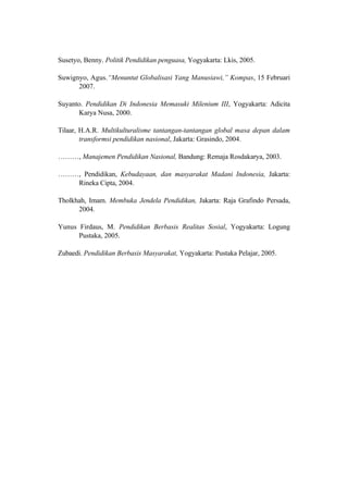 Susetyo, Benny. Politik Pendidikan penguasa, Yogyakarta: Lkis, 2005.
Suwignyo, Agus.“Menuntut Globalisasi Yang Manusiawi,” Kompas, 15 Februari
2007.
Suyanto. Pendidikan Di Indonesia Memasuki Milenium III, Yogyakarta: Adicita
Karya Nusa, 2000.
Tilaar, H.A.R. Multikulturalisme tantangan-tantangan global masa depan dalam
transformsi pendidikan nasional, Jakarta: Grasindo, 2004.
………, Manajemen Pendidikan Nasional, Bandung: Remaja Rosdakarya, 2003.
………, Pendidikan, Kebudayaan, dan masyarakat Madani Indonesia, Jakarta:
Rineka Cipta, 2004.
Tholkhah, Imam. Membuka Jendela Pendidikan, Jakarta: Raja Grafindo Persada,
2004.
Yunus Firdaus, M. Pendidikan Berbasis Realitas Sosial, Yogyakarta: Logung
Pustaka, 2005.
Zubaedi. Pendidikan Berbasis Masyarakat, Yogyakarta: Pustaka Pelajar, 2005.
 