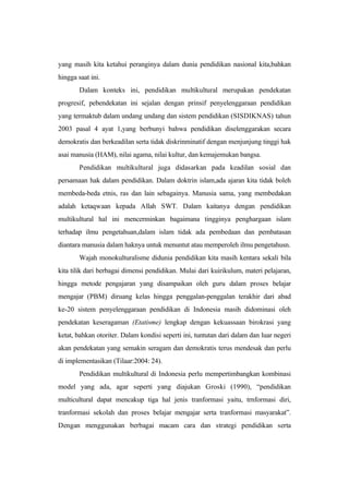 yang masih kita ketahui peranginya dalam dunia pendidikan nasional kita,bahkan
hingga saat ini.
Dalam konteks ini, pendidikan multikultural merupakan pendekatan
progresif, pebendekatan ini sejalan dengan prinsif penyelenggaraan pendidikan
yang termaktub dalam undang undang dan sistem pendidikan (SISDIKNAS) tahun
2003 pasal 4 ayat 1,yang berbunyi bahwa pendidikan diselenggarakan secara
demokratis dan berkeadilan serta tidak diskrinminatif dengan menjunjung tinggi hak
asai manusia (HAM), nilai agama, nilai kultur, dan kemajemukan bangsa.
Pendidikan multikultural juga didasarkan pada keadilan sosial dan
persamaan hak dalam pendidikan. Dalam doktrin islam,ada ajaran kita tidak boleh
membeda-beda etnis, ras dan lain sebagainya. Manusia sama, yang membedakan
adalah ketaqwaan kepada Allah SWT. Dalam kaitanya dengan pendidikan
multikultural hal ini mencerminkan bagaimana tingginya penghargaan islam
terhadap ilmu pengetahuan,dalam islam tidak ada pembedaan dan pembatasan
diantara manusia dalam haknya untuk menuntut atau memperoleh ilmu pengetahusn.
Wajah monokulturalisme didunia pendidikan kita masih kentara sekali bila
kita tilik dari berbagai dimensi pendidikan. Mulai dari kuirikulum, materi pelajaran,
hingga metode pengajaran yang disampaikan oleh guru dalam proses belajar
mengajar (PBM) diruang kelas hingga penggalan-penggalan terakhir dari abad
ke-20 sistem penyelenggaraan pendidikan di Indonesia masih didominasi oleh
pendekatan keseragaman (Etatisme) lengkap dengan kekuassaan birokrasi yang
ketat, bahkan otoriter. Dalam kondisi seperti ini, tuntutan dari dalam dan luar negeri
akan pendekatan yang semakin seragam dan demokratis terus mendesak dan perlu
di implementasikan (Tilaar:2004: 24).
Pendidikan multikultural di Indonesia perlu mempertimbangkan kombinasi
model yang ada, agar seperti yang diajukan Groski (1990), “pendidikan
multicultural dapat mencakup tiga hal jenis tranformasi yaitu, trnformasi diri,
tranformasi sekolah dan proses belajar mengajar serta tranformasi masyarakat”.
Dengan menggunakan berbagai macam cara dan strategi pendidikan serta
 