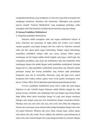 mengimplementasikanya yang mempunyai visi dan misi yang selalu menegakan dan
menghargai pluralisme, demokrasi dan humanisme. Diharapkan para generasi
penerus menjadi ”Generasi Multikultural” yang menghargai perbedaan, selalu
menegakan nilai-nilai demokrasi, keadilan dan kemanusiaan yang akan datang.
II. Konsep Pendidikan Multikultural
A. Pengertian pendidikan Multikultural
Indonesia adalah merupakan salah satu negara multikultural terbesar di
dunia, kebenaran dari pernyataan ini dapat dilihat dari kondisi sosio kultural
maupun geografis yang begitu beragam dan luas, selain itu, Indonesia termasuk
salah satu dari sekian puluh negara berkembang. Sebagai negara berkembang,
menjadikan pendidikan sebagai salah satu sarana startegis dalam upanya
membangun jati diri bangsa adalah sebuah langkah yang bagus, relatif tepat, dan
menjanjikan pendidikan yang layak dan kelihatannya tepat dan kompatibel untuk
membangun bangsa kita adalah dengan model pendidikan multikultural. berkaitan
dengan hal ini, maka pendidikan multikultural menawarkan satu alternatif melalui
penerapan strategi dan konsep pendidikan yang berbasis pada pemanfaatan
keragaman yang ada di masyarakat, khususnya yang ada pada siswa seperti
keragaman etnis, budaya, bahasa, agama, status sosial, gender, kemampuan, umur
dan ras. (Tilaar: 2003). Hal ini didasarkan pada beberapa pertimbangan berikut:
Pertama, pendidikan multikultural secara inhern sudah ada sejak bangsa
Indonesia ini ada. Falsafah bangsa Indonesia adalah bhineka tunggal ika, suka
gotong royong, membantu, dan menghargai antar satu dengan yang lainnya.betapa
dapat dilihat dalam potret kronologis bangsa ini yang sarat dengan masuknya
berbagai suku bangsa asing dan terus berakulturasi dengan masyarakat pribumi.
Misalnya etnis cina, etnis arab, etnis arya, etnis erofa, etnis afrika dan sebagainya.
Semua suku itu ternyata secara kultural telah mampu beradaptasi dengan suku-suku
asli negara Indonesia. Misalnya suku jawa, batak, minang, bugis, ambon, papua,
suku dayak, dan suku sunda. Proses adaptasi dan akulturasi yang berlangsung di
antara suku-suku tersebut dengan etnis yang datang kemudian itu, ternyata sebagian
 