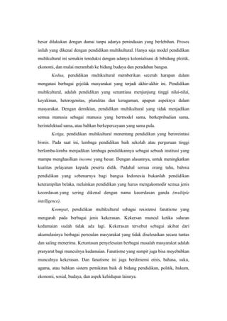 besar dilakukan dengan damai tanpa adanya penindasan yang berlebihan. Proses
inilah yang dikenal dengan pendidikan multikultural. Hanya saja model pendidikan
multikultural ini semakin tereduksi dengan adanya kolonialisasi di bibidang ploitik,
ekonomi, dan mulai merambah ke bidang budaya dan peradaban bangsa.
Kedua, pendidikan multikultural memberikan secerah harapan dalam
mengatasi berbagai gejolak masyarakat yang terjadi akhir-akhir ini. Pendidikan
multikultural, adalah pendidikan yang senantiasa menjunjung tinggi nilai-nilai,
keyakinan, heterogenitas, pluralitas dan keragaman, apapun aspeknya dalam
masyarakat. Dengan demikian, pendidikan multikultural yang tidak menjadikan
semua manusia sebagai manusia yang bermodel sama, berkepribadian sama,
berintelektual sama, atau bahkan berkepercayaan yang sama pula.
Ketiga, pendidikan multikultural menentang pendidikan yang beroreintasi
bisnis. Pada saat ini, lembaga pendidikan baik sekolah atau perguruan tinggi
berlomba-lomba menjadikan lembaga pendidikannya sebagai sebuah institusi yang
mampu menghasilkan income yang besar. Dengan alasannya, untuk meningkatkan
kualitas pelayanan kepada peserta didik. Padahal semua orang tahu, bahwa
pendidikan yang sebenarnya bagi bangsa Indonesia bukanlah pendidikan
keterampilan belaka, melainkan pendidikan yang harus mengakomodir semua jenis
kecerdasan.yang sering dikenal dengan nama kecerdasan ganda (multiple
intelligence).
Keempat, pendidikan multikultural sebagai resistensi fanatisme yang
mengarah pada berbagai jenis kekerasan. Kekersan muncul ketika saluran
kedamaian sudah tidak ada lagi. Kekerasan tersebut sebagai akibat dari
akumulasinya berbagai persoalan masyarakat yang tidak diselesaikan secara tuntas
dan saling menerima. Ketuntasan penyelesaian berbagai masalah masyarakat adalah
prasyarat bagi munculnya kedamaian. Fanatisme yang sempit juga bisa meyebabkan
munculnya kekerasan. Dan fanatisme ini juga berdimensi etnis, bahasa, suku,
agama, atau bahkan sistem pemikiran baik di bidang pendidikan, politik, hukum,
ekonomi, sosial, budaya, dan aspek kehidupan lainnya.
 