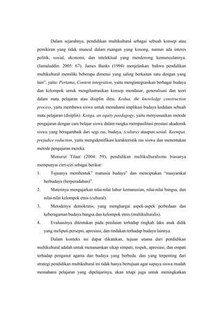 Dalam sejarahnya, pendidikan multikultural sebagai sebuah konsep atau
pemikiran yang tidak muncul dalam ruangan yang kosong, namun ada interes
politik, sosial, ekonomi, dan intelektual yang mendorong kemunculannya.
(Jamaluddin: 2005: 67). James Banks (1994) menjelaskan: bahwa pendidikan
multikultural memiliki beberapa dimensi yang saling berkaitan satu dengan yang
lain”, yaitu: Pertama, Content integration, yaitu mengintegrasikan berbagai budaya
dan kelompok untuk mengilustrasikan konsep mendasar, generalisasi dan teori
dalam mata pelajaran atau disiplin ilmu. Kedua, the knowledge construction
process, yaitu membawa siswa untuk memahami implikasi budaya kedalam sebuah
mata pelajaran (disiplin). Ketiga, an equity paedagogy, yaitu menyusuaikan metode
pengajaran dengan cara belajar siswa dalam rangka mempasilitasi prestasi akademik
siswa yang beragambaik dari segi ras, budaya, (culture) ataupun sosial. Keempat,
prejudice reduction, yaitu mengidentifikasi karakteristik ras siswa dan menentukan
metode pengajaran mereka.
Menurut Tilaar (2004: 59), pendidikan multikulturalisme biasanya
mempunyai cirri-ciri sebagai berikut:
1. Tujuanya membentuk” manusia budaya” dan menciptakan “masyarakat
berbudaya (berperadaban)”.
2. Materinya mengajarkan nilai-nilai luhur kemanusian, nilai-nilai bangsa, dan
nilai-nilai kelompok etnis (cultural).
3. Metodenya demokratis, yang menghargai aspek-aspek perbedaan dan
keberagaman budaya bangsa dan kelompok etnis (multikulturalis).
4. Evaluasinya ditentukan pada penilaian terhadap tingkah laku anak didik
yang meliputi persepsi, apresiasi, dan tindakan terhadap budaya lainnya.
Dalam konteks ini dapat dikatakan, tujuan utama dari pendidikan
multikultural adalah untuk menanamkan sikap simpati, respek, apresiasi, dan empati
terhadap penganut agama dan budaya yang berbeda. dan yang terpenting dari
strategi pendidikan multikultural ini tidak hanya bertujuan agar supaya siswa mudah
memahami pelajaran yang dipelajarinya, akan tetapi juga untuk meningkatkan
 