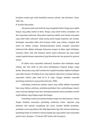 kesadaran mereka agar selalu berprilaku humanis, pluralis, dan demokrasi. (Fajar:
2005: 88).
B. Kondisi Masyarakat
Ada pameo pada masa kolonial yang mengatakan bahwa bangsa jawa adalah
bangsa yang paling lembut di dunia. Bangsa yang lemah lembut, merupakan cirri
dari masyarakat tradisional. Masyarakat tradisional adalah suatu bentuk masyarakat
yang relatif stabil, terkontrol, hidup tenang penuh dengan kepastian, dan tertutup.
Kehidupan masyarakat diikat oleh kesatuan tradisi yang sifatnya mengikat baik
moral etis bahkan teologis. Kekuatan-kekuatan kramat mengikat masyarakat
tradisional baik didalam hubungan kekuasaan maupun di dalam aspek kehidupan,
semuanya diatur, baik oleh kekuatan natural seperti kekuasaan raja yang feudal
sampai kepada kekuatan supernatural yang diturunkan dari satu generasi ke generasi
lainnya.
Di dalam suatu masyarakat tradisional, kesadaran akan kehidupan sangat
terbatas, dan oleh sebab itu pula dunia kehidupannya bergerak dengan sangat
lambat. Masyarakat yang stabil tersebut kini menjadi berantakan didalam kehidupan
yang tidak menentu. Perubahan besar yang terjadi di muka bumi ini dengan lahirnya
masyarakat industri pada abad ke-18 di eropa. Dengan demikian munculah
gelombang modernisasi yang pertama.(Suyanto: 2000).
Gelombang modernisasi pertama seperti yang terlihat didalam masyarakat
barat yang sifatnya sederhana, perubahan-perubahan linier, perkembangan industri
yang menyerap lapangan kerja baru disamping pertanian.semua perubahan tersebut
terjadi didalam ruang lingkup negara dan bangsa.
Gelombang modernisasi pertama berjalan hampir dua abad lamanya. Namun
dengan demikian munculnya gelombang modernitas kedua, kepastian yang
dinikmati oleh manusia menghilang dan secara simultan lahirlah perubahan-
perubahan sosial yang dahsyat dan tidak dapat diatasi lagi oleh manusia.modernisasi
gelombang kedua ini membawa manusia kepada apa yang disebut suatu masyarakat
penuh resiko. (Kompas: 15 Februari 2007 ditulis oleh Suwignyo).
 