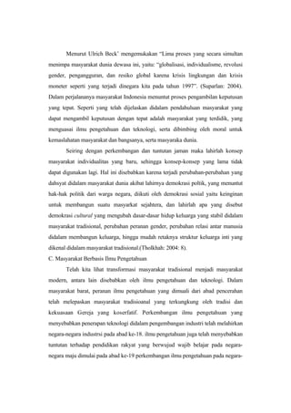 Menurut Ulrich Beck’ mengemukakan “Lima proses yang secara simultan
menimpa masyarakat dunia dewasa ini, yaitu: “globalisasi, individualisme, revolusi
gender, pengangguran, dan resiko global karena krisis lingkungan dan krisis
moneter seperti yang terjadi dinegara kita pada tahun 1997”. (Suparlan: 2004).
Dalam perjalananya masyarakat Indonesia menuntut proses pengambilan keputusan
yang tepat. Seperti yang telah dijelaskan didalam pendahuluan masyarakat yang
dapat mengambil keputusan dengan tepat adalah masyarakat yang terdidik, yang
menguasai ilmu pengetahuan dan teknologi, serta dibimbing oleh moral untuk
kemaslahatan masyarakat dan bangsanya, serta masyaraka dunia.
Seiring dengan perkembangan dan tuntutan jaman maka lahirlah konsep
masyarakat individualitas yang baru, sehingga konsep-konsep yang lama tidak
dapat digunakan lagi. Hal ini disebabkan karena terjadi perubahan-perubahan yang
dahsyat didalam masyarakat dunia akibat lahirnya demokrasi poltik, yang menuntut
hak-hak politik dari warga negara, diikuti oleh demokrasi sosial yaitu keinginan
untuk membangun suatu masyarkat sejahtera, dan lahirlah apa yang disebut
demokrasi cultural yang mengubah dasar-dasar hidup keluarga yang stabil didalam
masyarakat tradisional, perubahan peranan gender, perubahan relasi antar manusia
didalam membangun keluarga, hingga mudah retaknya struktur keluarga inti yang
dikenal didalam masyarakat tradisional.(Tholkhah: 2004: 8).
C. Masyarakat Berbasis Ilmu Pengetahuan
Telah kita lihat transformasi masyarakat tradisional menjadi masyarakat
modern, antara lain disebabkan oleh ilmu pengetahuan dan teknologi. Dalam
masyarakat barat, peranan ilmu pengetahuan yang dimuali dari abad pencerahan
telah melepaskan masyarakat tradisioanal yang terkungkung oleh tradisi dan
kekuasaan Gereja yang koserfatif. Perkembangan ilmu pengetahuan yang
menyebabkan penerapan teknologi didalam pengembangan industri telah melahirkan
negara-negara industrsi pada abad ke-18. ilmu pengetahuan juga telah menyebabkan
tuntutan terhadap pendidikan rakyat yang berwujud wajib belajar pada negara-
negara maju dimulai pada abad ke-19 perkembangan ilmu pengetahuan pada negara-
 