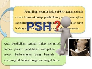 Pendidikan seumur hidup (PSH) adalah sebuah
sistem konsep-konsep pendidikan yang menerangkan
keseluruhan peristiwa kegiatan belajar-mengajar yang
berlangsung dalam keseluruhan kehidupan manusia.
Asas pendidikan seumur hidup merumuskan
bahwa proses pendidikan merupakan suatu
proses berkelanjutan yang bermula sejak
seseorang dilahirkan hingga meninggal dunia
 