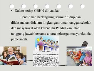 • Dalam setiap GBHN dinyatakan :
Pendidikan berlangsung seumur hidup dan
dilaksanakan didalam lingkungan rumah tangga, sekolah
dan masyarakat oleh karena itu Pendidikan ialah
tanggung jawab bersama antara keluarga, masyarakat dan
pemerintah.
 