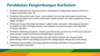 Pendekatan Pengembangan Kurikulum
1. Pendekatan Bidang Studi : bidang studi atau mata pelajaran sebagai dasar organisasi kurikulum,
misalnya matematika, sains, dll.
2. Pendekatan Berorientasi pada Tujuan : menempatkan rumusan atau penempatan tujuan yang
hendak dicapai dalam posisi sentral, sebab tujuan adalah pemberi arah dalam pelaksanaan proses
belajar mengajar.
3. Pendekatan dengan Pola Organisasi Bahan : subject matter curriculum (mata pelajaran terpisah),
correlated curriculum (mengelompokkan mata pelajaran yang berhubungan), dan integrated
curriculum (tematik)
4. Pendekatan Rekonstruksionalisme : disebut juga rekonstruksi social karena menfokuskan kurikulum
pada masalah-masalah penting yang dihadapi dalam masyarakat.
5. Pendekatan Humanistik : berpusat pada siswa, jadi student centered, dan mengutamakan
perkembangan afektif siswa sebagai prasyarat dan sebagai bagian integral dari proses belajar.
6. Pendekatan Accountability : pertanggungjawaban lembaga pendidikan tentang pelaksanaan
tugasnya kepada masyarakat.
 
