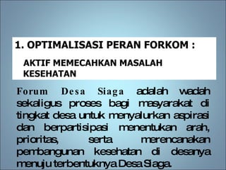 Forum Desa Siaga  adalah wadah sekaligus proses bagi masyarakat di tingkat desa untuk menyalurkan aspirasi dan berpartisipasi menentukan arah, prioritas, serta merencanakan pembangunan kesehatan di desanya menuju terbentuknya Desa Siaga. OPTIMALISASI PERAN FORKOM :  AKTIF MEMECAHKAN MASALAH KESEHATAN 