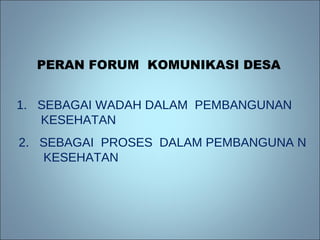 PERAN FORUM  KOMUNIKASI DESA 1.  SEBAGAI WADAH DALAM  PEMBANGUNAN  KESEHATAN 2.  SEBAGAI  PROSES  DALAM PEMBANGUNA N KESEHATAN 