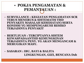 POKJA PENGAMATAN & PEMANTAUAN : -  SURVILLANCE : KEGIATAN PENGAMATAN SCR TERUS MENERUS & SISTEMATIS THD PENYAKIT( MASALAH KESEHATAN) SERTA KONDISI YG MEMPENGARUHI RESIKO TERJADINYA PENYAKIT -  BERTUJUAN : TERCIPTANYA SISTEM KEWASPADAANTHD KEMUNGKINAN TERJADINTA PENY. YG AKAN MENGANCAM & MERUGIKAN MASY. -  SASARAN : IBU, BAYI & BALITA   LINGKUNGAN, GIZI, BENCANA Dsb 