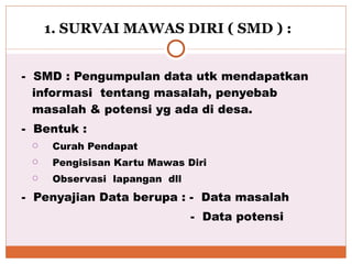   1. SURVAI MAWAS DIRI ( SMD ) :   -  SMD : Pengumpulan data utk mendapatkan informasi  tentang masalah, penyebab masalah & potensi yg ada di desa. -  Bentuk : Curah Pendapat Pengisisan Kartu Mawas Diri Observasi  lapangan  dll -  Penyajian Data berupa : -  Data masalah  -  Data potensi 