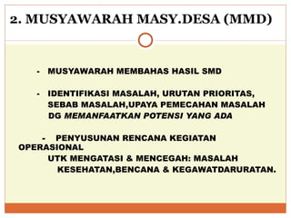 2. MUSYAWARAH MASY.DESA (MMD) -  MUSYAWARAH MEMBAHAS HASIL SMD  -  IDENTIFIKASI MASALAH, URUTAN PRIORITAS, SEBAB MASALAH,UPAYA PEMECAHAN MASALAH   DG  MEMANFAATKAN POTENSI YANG ADA   -  PENYUSUNAN RENCANA KEGIATAN OPERASIONAL  UTK MENGATASI & MENCEGAH: MASALAH  KESEHATAN,BENCANA & KEGAWATDARURATAN. 