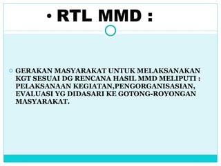 RTL MMD : GERAKAN MASYARAKAT UNTUK MELAKSANAKAN  KGT SESUAI DG RENCANA HASIL MMD MELIPUTI : PELAKSANAAN KEGIATAN,PENGORGANISASIAN, EVALUASI YG DIDASARI KE GOTONG-ROYONGAN MASYARAKAT.  