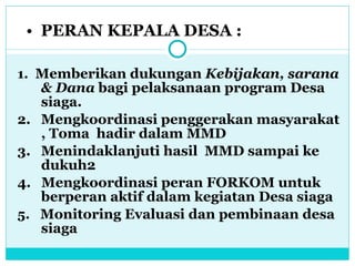 PERAN KEPALA DESA : 1.   Memberikan dukungan  Kebijakan, sarana & Dana  bagi pelaksanaan program Desa siaga. 2.  Mengkoordinasi penggerakan masyarakat , Toma  hadir dalam MMD 3.  Menindaklanjuti hasil  MMD sampai ke dukuh2  4.  Mengkoordinasi peran FORKOM untuk berperan aktif dalam kegiatan Desa siaga 5.   Monitoring Evaluasi dan pembinaan desa siaga 