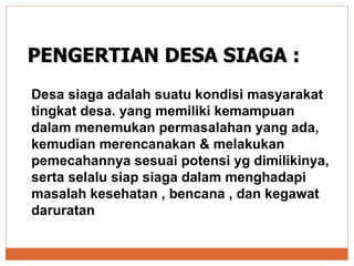 PENGERTIAN DESA SIAGA : Desa siaga adalah suatu kondisi masyarakat tingkat desa. yang memiliki kemampuan dalam menemukan permasalahan yang ada, kemudian merencanakan & melakukan pemecahannya sesuai potensi yg dimilikinya, serta selalu siap siaga dalam menghadapi masalah kesehatan , bencana , dan kegawat daruratan 