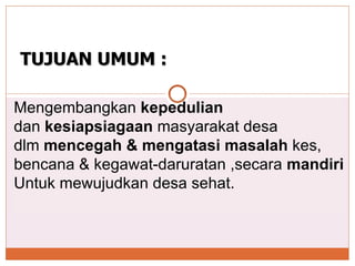 Mengembangkan  kepedulian   dan  kesiapsiagaan  masyarakat desa  dlm  mencegah & mengatasi masalah  kes,  bencana & kegawat-daruratan ,secara  mandiri Untuk mewujudkan desa sehat. TUJUAN UMUM : 