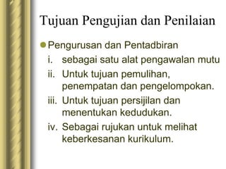 Tujuan Pengujian dan Penilaian 
Pengurusan dan Pentadbiran 
i. sebagai satu alat pengawalan mutu 
ii. Untuk tujuan pemulihan, 
penempatan dan pengelompokan. 
iii. Untuk tujuan persijilan dan 
menentukan kedudukan. 
iv. Sebagai rujukan untuk melihat 
keberkesanan kurikulum. 
 
