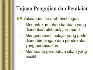 Tujuan Pengujian dan Penilaian 
Pelaksanaan ke arah bimbingan 
i. Menentukan tahap bantuan yang 
diperlukan oleh pelajar/ murid. 
ii. Mengenalpasti pelajar yang perlu 
diberi bimbingan dan pendekatan 
yang bersesuaian. 
iii. Membantu perubahan sikap yang 
positif. 
 