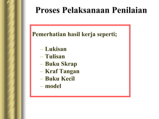 Proses Pelaksanaan Penilaian 
Pemerhatian hasil kerja seperti; 
– Lukisan 
– Tulisan 
– Buku Skrap 
– Kraf Tangan 
– Buku Kecil 
– model 
 