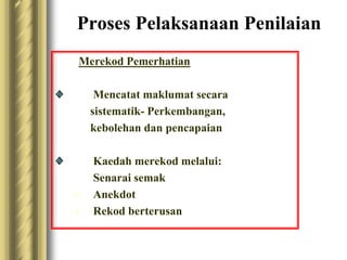 Proses Pelaksanaan Penilaian 
Merekod Pemerhatian 
Mencatat maklumat secara 
sistematik- Perkembangan, 
kebolehan dan pencapaian 
Kaedah merekod melalui: 
Senarai semak 
 Anekdot 
 Rekod berterusan 
 