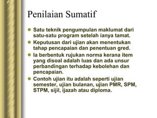 Penilaian Sumatif 
 Satu teknik pengumpulan maklumat dari 
satu-satu program setelah ianya tamat. 
 Keputusan dari ujian akan menentukan 
tahap pencapaian dan penentuan gred. 
 Ia berbentuk rujukan norma kerana item 
yang disoal adalah luas dan ada unsur 
perbandingan terhadap kebolehan dan 
pencapaian. 
 Contoh ujian itu adalah seperti ujian 
semester, ujian bulanan, ujian PMR, SPM, 
STPM, sijil, ijazah atau diploma. 
 