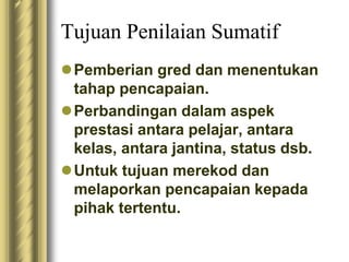 Tujuan Penilaian Sumatif 
Pemberian gred dan menentukan 
tahap pencapaian. 
Perbandingan dalam aspek 
prestasi antara pelajar, antara 
kelas, antara jantina, status dsb. 
Untuk tujuan merekod dan 
melaporkan pencapaian kepada 
pihak tertentu. 
 