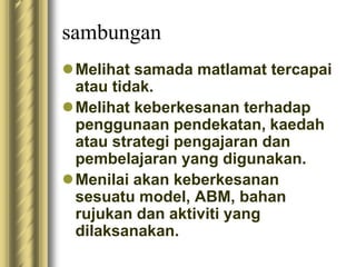 sambungan 
Melihat samada matlamat tercapai 
atau tidak. 
Melihat keberkesanan terhadap 
penggunaan pendekatan, kaedah 
atau strategi pengajaran dan 
pembelajaran yang digunakan. 
Menilai akan keberkesanan 
sesuatu model, ABM, bahan 
rujukan dan aktiviti yang 
dilaksanakan. 
 