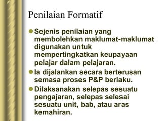 Penilaian Formatif 
Sejenis penilaian yang 
membolehkan maklumat-maklumat 
digunakan untuk 
mempertingkatkan keupayaan 
pelajar dalam pelajaran. 
 Ia dijalankan secara berterusan 
semasa proses P&P berlaku. 
Dilaksanakan selepas sesuatu 
pengajaran, selepas selesai 
sesuatu unit, bab, atau aras 
kemahiran. 
 
