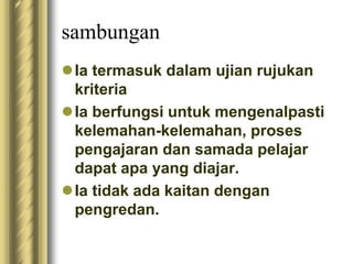 sambungan 
Ia termasuk dalam ujian rujukan 
kriteria 
 Ia berfungsi untuk mengenalpasti 
kelemahan-kelemahan, proses 
pengajaran dan samada pelajar 
dapat apa yang diajar. 
 Ia tidak ada kaitan dengan 
pengredan. 
 