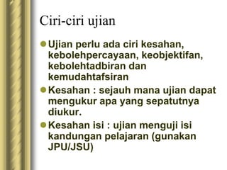 Ciri-ciri ujian 
Ujian perlu ada ciri kesahan, 
kebolehpercayaan, keobjektifan, 
kebolehtadbiran dan 
kemudahtafsiran 
Kesahan : sejauh mana ujian dapat 
mengukur apa yang sepatutnya 
diukur. 
Kesahan isi : ujian menguji isi 
kandungan pelajaran (gunakan 
JPU/JSU) 
 