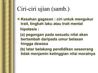 Ciri-ciri ujian (samb.) 
 Kesahan gagasan : ciri untuk mengukur 
trait, tingkah laku atau trait mental 
hipotesis : 
(a) pegangan pada sesuatu nilai akan 
bertambah daripada umur belasan 
hingga dewasa 
(b) latar belakang pendidikan seseorang 
tidak menjamin ketinggian nilai moralnya 
 