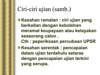 Ciri-ciri ujian (samb.) 
Kesahan ramalan : ciri ujian yang 
berkaitan dengan kebolehan 
meramal keupayaan atau kelayakan 
seseorang calon . 
Cth : peperiksaan percubaan UPSR 
Kesahan serentak : pencapaian 
dalam ujian terdahulu selaras 
dengan pencapaian ujian terkini 
yang serupa. 
 