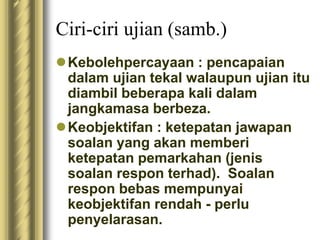 Ciri-ciri ujian (samb.) 
Kebolehpercayaan : pencapaian 
dalam ujian tekal walaupun ujian itu 
diambil beberapa kali dalam 
jangkamasa berbeza. 
Keobjektifan : ketepatan jawapan 
soalan yang akan memberi 
ketepatan pemarkahan (jenis 
soalan respon terhad). Soalan 
respon bebas mempunyai 
keobjektifan rendah - perlu 
penyelarasan. 
 