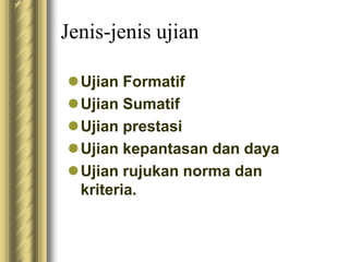 Jenis-jenis ujian 
Ujian Formatif 
Ujian Sumatif 
Ujian prestasi 
Ujian kepantasan dan daya 
Ujian rujukan norma dan 
kriteria. 
 
