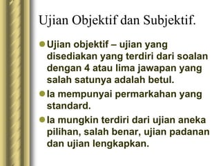 Ujian Objektif dan Subjektif. 
Ujian objektif – ujian yang 
disediakan yang terdiri dari soalan 
dengan 4 atau lima jawapan yang 
salah satunya adalah betul. 
 Ia mempunyai permarkahan yang 
standard. 
 Ia mungkin terdiri dari ujian aneka 
pilihan, salah benar, ujian padanan 
dan ujian lengkapkan. 
 