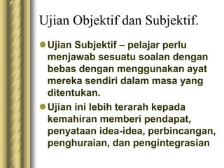Ujian Objektif dan Subjektif. 
Ujian Subjektif – pelajar perlu 
menjawab sesuatu soalan dengan 
bebas dengan menggunakan ayat 
mereka sendiri dalam masa yang 
ditentukan. 
Ujian ini lebih terarah kepada 
kemahiran memberi pendapat, 
penyataan idea-idea, perbincangan, 
penghuraian, dan pengintegrasian 
 