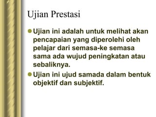 Ujian Prestasi 
Ujian ini adalah untuk melihat akan 
pencapaian yang diperolehi oleh 
pelajar dari semasa-ke semasa 
sama ada wujud peningkatan atau 
sebaliknya. 
Ujian ini ujud samada dalam bentuk 
objektif dan subjektif. 
 