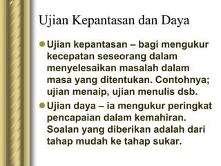 Ujian Kepantasan dan Daya 
Ujian kepantasan – bagi mengukur 
kecepatan seseorang dalam 
menyelesaikan masalah dalam 
masa yang ditentukan. Contohnya; 
ujian menaip, ujian menulis dsb. 
Ujian daya – ia mengukur peringkat 
pencapaian dalam kemahiran. 
Soalan yang diberikan adalah dari 
tahap mudah ke tahap sukar. 
 