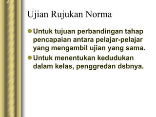 Ujian Rujukan Norma 
Untuk tujuan perbandingan tahap 
pencapaian antara pelajar-pelajar 
yang mengambil ujian yang sama. 
Untuk menentukan kedudukan 
dalam kelas, penggredan dsbnya. 
 