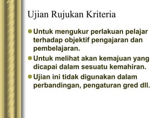 Ujian Rujukan Kriteria 
Untuk mengukur perlakuan pelajar 
terhadap objektif pengajaran dan 
pembelajaran. 
Untuk melihat akan kemajuan yang 
dicapai dalam sesuatu kemahiran. 
Ujian ini tidak digunakan dalam 
perbandingan, pengaturan gred dll. 
 