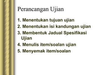 Perancangan Ujian 
1. Menentukan tujuan ujian 
2. Menentukan isi kandungan ujian 
3. Membentuk Jadual Spesifikasi 
Ujian 
4. Menulis item/soalan ujian 
5. Menyemak item/soalan 
 